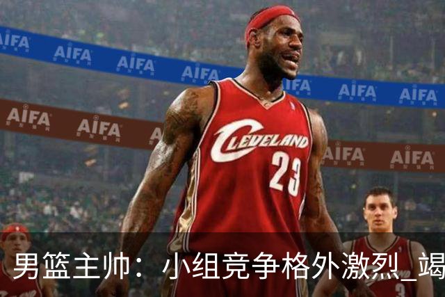男篮主帅：小组竞争格外激烈 竭尽全力去争胜