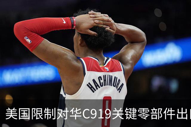 美国限制对华C919关键零部件出口，放缓审批，限制零件数量