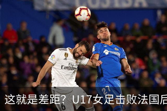这就是差距？U17女足击败法国后 法媒一针见血 点出法国队输球原因