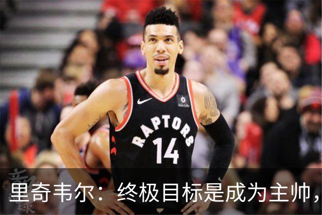 里奇韦尔：终极目标是成为主帅，深受霍奇森与布鲁斯影响